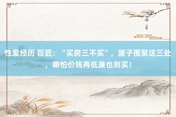性爱经历 巨匠：“买房三不买”，屋子围聚这三处，哪怕价钱再低廉也别买！