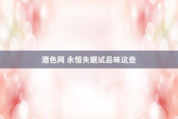 酒色网 永恒失眠试品味这些