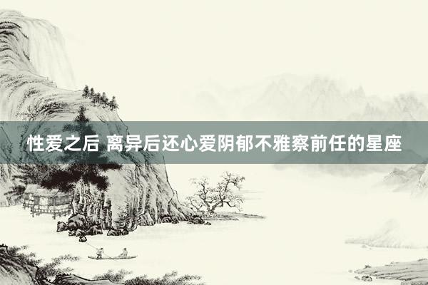 性爱之后 离异后还心爱阴郁不雅察前任的星座
