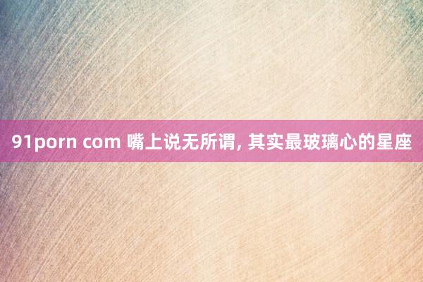 91porn com 嘴上说无所谓, 其实最玻璃心的星座