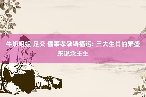 牛奶姐姐 足交 懂事孝敬铸福运: 三大生肖的繁盛东说念主生